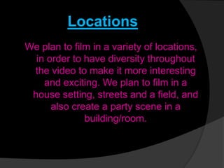 Locations
We plan to film in a variety of locations,
in order to have diversity throughout
the video to make it more interesting
and exciting. We plan to film in a
house setting, streets and a field, and
also create a party scene in a
building/room.
 