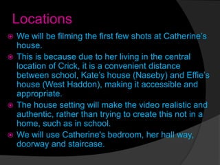 Locations
 We will be filming the first few shots at Catherine’s
house.
 This is because due to her living in the central
location of Crick, it is a convenient distance
between school, Kate’s house (Naseby) and Effie’s
house (West Haddon), making it accessible and
appropriate.
 The house setting will make the video realistic and
authentic, rather than trying to create this not in a
home, such as in school.
 We will use Catherine's bedroom, her hall way,
doorway and staircase.
 