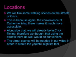 Locations
 We will film some walking scenes on the streets
of Crick.
 This is because again, the convenience of
Catherine living there makes it much more
accessible.
 Alongside that, we will already be in Crick
filming, therefore we thought that using the
streets there as well would be convenient.
 The street scenes will be needed in our video in
order to create the youthful nightlife feel.
 