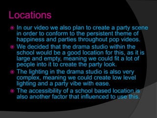 Locations
 In our video we also plan to create a party scene
in order to conform to the persistent theme of
happiness and parties throughout pop videos.
 We decided that the drama studio within the
school would be a good location for this, as it is
large and empty, meaning we could fit a lot of
people into it to create the party look.
 The lighting in the drama studio is also very
complex, meaning we could create low level
lighting and a party vibe with ease.
 The accessibility of a school based location is
also another factor that influenced to use this.
 