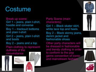 Costume
Break up scene:
Girl 1 – jeans, plain t-shirt,
hoodie and converse
Boy 1 – tracksuit bottoms
and plain t-shirt
Girl 2 – jeans, plain t-shirt
and boots
Boy 2 – jeans and a top
Plain clothing to represent
dullness of the
circumstance
Party Scene (main
characters):
Girl 1 – Black skater skirt,
white lace top and heels
Boy 2 – Black skinny jeans,
denim jacket and
fashionable shoes
Other party characters will
be dressed in fashionable
and trendy clothing in order
to conform to the pop
genre convention of iconic
and mainstream fashion.
 