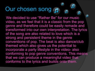 Our chosen song
We decided to use “Rather Be” for our music
video, as we feel that it is a classic from the pop
genre and therefore could be easily remade and
transformed into our own interpretation. The lyrics
of the song are also related to love which is a
strong and persistent theme in the genre
conventions of pop. The beat is also dance/club
themed which also gives us the potential to
incorporate a party lifestyle in the video- also
conforming to pop genre conventions. This means
that we can produce a meaningful video that
conforms to the lyrics and builds onto them.
 