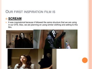 OUR FIRST INSPIRATION FILM IS
 SCREAM
 It was inspirational because it followed the same structure that we are using
in our OTS. Also, we are planning on using similar clothing and setting to this
film.
 