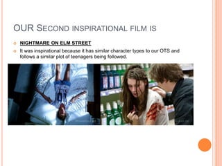 OUR SECOND INSPIRATIONAL FILM IS
 NIGHTMARE ON ELM STREET
 It was inspirational because it has similar character types to our OTS and
follows a similar plot of teenagers being followed.
 