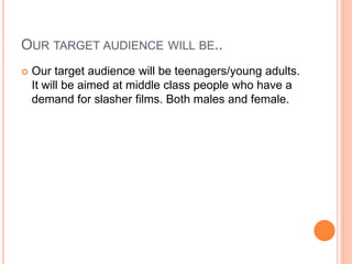 OUR TARGET AUDIENCE WILL BE..
 Our target audience will be teenagers/young adults.
It will be aimed at middle class people who have a
demand for slasher films. Both males and female.
 