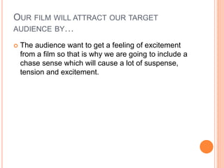OUR FILM WILL ATTRACT OUR TARGET
AUDIENCE BY…
 The audience want to get a feeling of excitement
from a film so that is why we are going to include a
chase sense which will cause a lot of suspense,
tension and excitement.
 