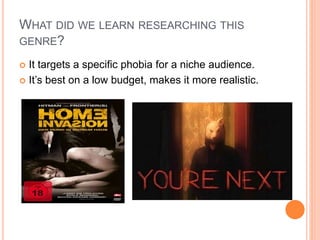 WHAT DID WE LEARN RESEARCHING THIS
GENRE?
 It targets a specific phobia for a niche audience.
 It’s best on a low budget, makes it more realistic.
 