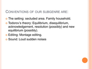 CONVENTIONS OF OUR SUBGENRE ARE:
 The setting: secluded area. Family household.
 Todorov’s theory: Equilibrium, disequilibrium,
acknowledgement, resolution (possibly) and new
equilibrium (possibly).
 Editing: Montage editing.
 Sound: Loud sudden noises
 