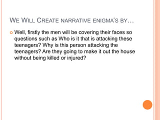 WE WILL CREATE NARRATIVE ENIGMA’S BY…
 Well, firstly the men will be covering their faces so
questions such as Who is it that is attacking these
teenagers? Why is this person attacking the
teenagers? Are they going to make it out the house
without being killed or injured?
 