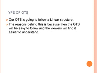 TYPE OF OTS
 Our OTS is going to follow a Linear structure.
 The reasons behind this is because then the OTS
will be easy to follow and the viewers will find it
easier to understand.
 