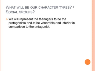 WHAT WILL BE OUR CHARACTER TYPES? /
SOCIAL GROUPS?
 We will represent the teenagers to be the
protagonists and to be venerable and inferior in
comparison to the antagonist.
 