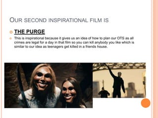 OUR SECOND INSPIRATIONAL FILM IS
 THE PURGE
 This is inspirational because it gives us an idea of how to plan our OTS as all
crimes are legal for a day in that film so you can kill anybody you like which is
similar to our idea as teenagers get killed in a friends house.
 