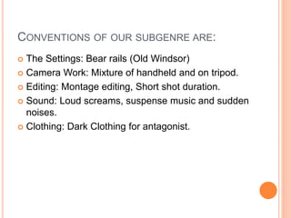 CONVENTIONS OF OUR SUBGENRE ARE:
 The Settings: Bear rails (Old Windsor)
 Camera Work: Mixture of handheld and on tripod.
 Editing: Montage editing, Short shot duration.
 Sound: Loud screams, suspense music and sudden
noises.
 Clothing: Dark Clothing for antagonist.
 