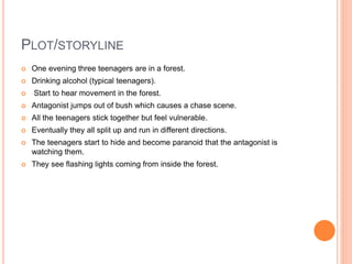 PLOT/STORYLINE
 One evening three teenagers are in a forest.
 Drinking alcohol (typical teenagers).
 Start to hear movement in the forest.
 Antagonist jumps out of bush which causes a chase scene.
 All the teenagers stick together but feel vulnerable.
 Eventually they all split up and run in different directions.
 The teenagers start to hide and become paranoid that the antagonist is
watching them.
 They see flashing lights coming from inside the forest.
 