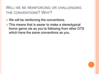 WILL WE BE REINFORCING OR CHALLENGING
THE CONVENTIONS? WHY?
 We will be reinforcing the conventions.
 This means that is easier to make a stereotypical
horror genre ots as you’re following from other OTS
which have the same conventions as you.
 