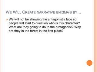 WE WILL CREATE NARRATIVE ENIGMA’S BY…
 We will not be showing the antagonist’s face so
people will start to question who is this character?
What are they going to do to the protagonist? Why
are they in the forest in the first place?
 