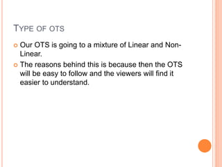 TYPE OF OTS
 Our OTS is going to a mixture of Linear and Non-
Linear.
 The reasons behind this is because then the OTS
will be easy to follow and the viewers will find it
easier to understand.
 