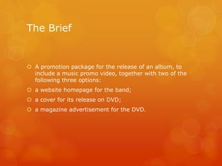 The Brief
 A promotion package for the release of an album, to
include a music promo video, together with two of the
following three options:
 a website homepage for the band;
 a cover for its release on DVD;
 a magazine advertisement for the DVD.
 