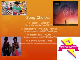 Song Choices
 Bloom – ODESZA
https://youtu.be/wuC1fHTnuJs
 Radioactive – Proximity (Remix)
https://youtu.be/0BPu5m63_go
 Electric Feel – MGMT
https://youtu.be/aVJSMaRcnW4
 Senior Skip Day – Mac
 Millerhttps://soundcloud.com/macmillersongs/mac-miller-senior-skip-day
 