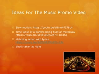 Ideas For The Music Promo Video
 Slow motion: https://youtu.be/eBvm4FZF8L4
 Time lapse of a Bonfire being built or motorway
https://youtu.be/5ky6vgQfU24?t=1m15s
 Matching action with lyrics
https://youtu.be/9zDfzMhFMx8?t=15s
 Shots taken at night
 