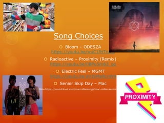 Song Choices
Bloom – ODESZA
https://youtu.be/wuC1fHTnuJs
Radioactive – Proximity (Remix)
https://youtu.be/0BPu5m63_go
Electric Feel – MGMT
https://youtu.be/aVJSMaRcnW4
Senior Skip Day – Mac
Millerhttps://soundcloud.com/macmillersongs/mac-miller-senior-skip-day