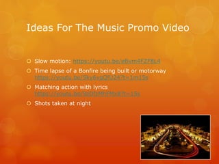 Ideas For The Music Promo Video
Slow motion: https://youtu.be/eBvm4FZF8L4
Time lapse of a Bonfire being built or motorway
https://youtu.be/5ky6vgQfU24?t=1m15s
Matching action with lyrics
https://youtu.be/9zDfzMhFMx8?t=15s
Shots taken at night