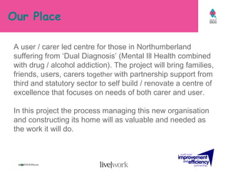 Our Place A user / carer led centre for those in Northumberland suffering from ‘Dual Diagnosis’ (Mental Ill Health combined with drug / alcohol addiction). The project will bring families, friends, users, carers  together  with partnership support from  third and statutory sector to self build / renovate a centre of excellence that focuses on needs of both carer and user.  In this project the process managing this new organisation and constructing its home will as valuable and needed as the work it will do. 