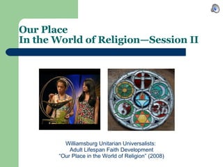 Our Place  In the World of Religion—Session II   Williamsburg Unitarian Universalists:  Adult Lifespan Faith Development “ Our Place in the World of Religion” (2008) 
