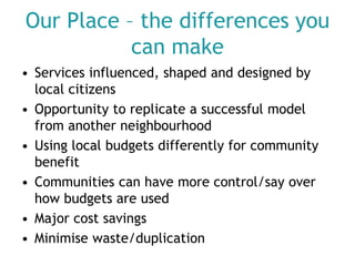 Our Place – the differences you
can make
• Services influenced, shaped and designed by
local citizens
• Opportunity to replicate a successful model
from another neighbourhood
• Using local budgets differently for community
benefit
• Communities can have more control/say over
how budgets are used
• Major cost savings
• Minimise waste/duplication

 