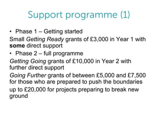 • Phase 1 – Getting started
Small Getting Ready grants of £3,000 in Year 1 with
some direct support
• Phase 2 – full programme
Getting Going grants of £10,000 in Year 2 with
further direct support
Going Further grants of between £5,000 and £7,500
for those who are prepared to push the boundaries
up to £20,000 for projects preparing to break new
ground

 
