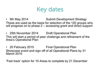 • 9th May 2014
Submit Development Strategy
These are used as the basis for selection of the 120 groups who
will progress on to phase 2 – accessing grant and direct support
• 25th November 2014
Draft Operational Plan
This will start a period of peer challenge and refinement of the
Area’s Operational Plan
• 20 February 2015
Final Operational Plan
Showcase event and sign off of all Operational Plans by 31
March 2015
‘Fast track’ option for 10 Areas to complete by 21 December

 