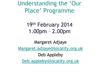 Understanding the ‘Our
Place’ Programme
19th February 2014
1.00pm – 2.00pm
Margaret Adjaye
Margaret.adjaye@locality.org.uk
Deb Appleby
Deb.appleby@locality.org.uk

 