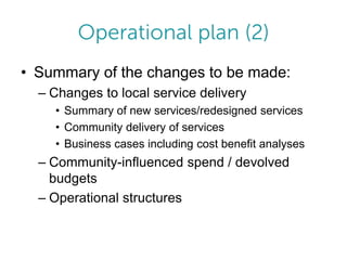• Summary of the changes to be made:
– Changes to local service delivery
• Summary of new services/redesigned services
• Community delivery of services
• Business cases including cost benefit analyses

– Community-influenced spend / devolved
budgets
– Operational structures

 