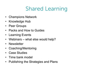 •
•
•
•
•
•
•
•
•
•
•

Champions Network
Knowledge Hub
Peer Groups
Packs and How to Guides
Learning Events
Webinars – what else would help?
Newsletter
Coaching/Mentoring
Case Studies
Time bank model
Publishing the Strategies and Plans

 