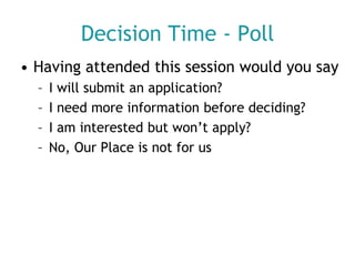 Decision Time - Poll
• Having attended this session would you say
–
–
–
–

I will submit an application?
I need more information before deciding?
I am interested but won’t apply?
No, Our Place is not for us

 