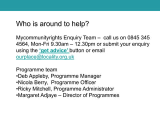 Who is around to help?
Mycommunityrights Enquiry Team – call us on 0845 345
4564, Mon-Fri 9.30am – 12.30pm or submit your enquiry
using the ‘get advice’ button or email
ourplace@locality.org.uk
Programme team
•Deb Appleby, Programme Manager
•Nicola Berry, Programme Officer
•Ricky Mitchell, Programme Administrator
•Margaret Adjaye – Director of Programmes

 