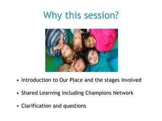 Why this session?

• Introduction to Our Place and the stages involved

• Shared Learning including Champions Network
• Clarification and questions

 