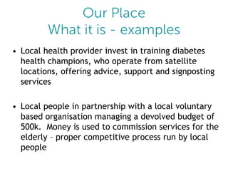 • Local health provider invest in training diabetes
health champions, who operate from satellite
locations, offering advice, support and signposting
services
• Local people in partnership with a local voluntary
based organisation managing a devolved budget of
500k. Money is used to commission services for the
elderly – proper competitive process run by local
people

 
