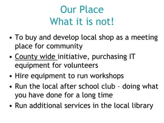Our Place
What it is not!
• To buy and develop local shop as a meeting
place for community
• County wide initiative, purchasing IT
equipment for volunteers
• Hire equipment to run workshops
• Run the local after school club – doing what
you have done for a long time
• Run additional services in the local library

 