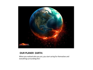 OUR PLANER EARTH:
When you realized who you are, you start caring for themselves and
everything surrounding this!
 