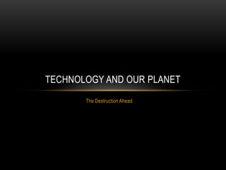 TECHNOLOGY AND OUR PLANET
       The Destruction Ahead
 