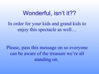 Wonderful, isn’t it?? In order for your kids and grand kids to enjoy this spectacle as well… Please, pass this message on so everyone can be aware of the treasure we’re all standing on.  