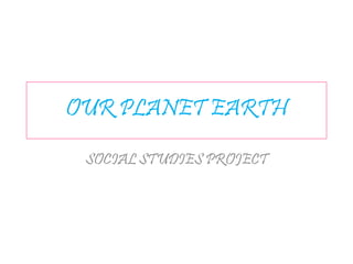OUR PLANET EARTH
SOCIAL STUDIES PROJECT
 