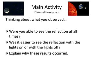 You will need to work in groups of 2 or more.	(One person will need to hold the flash light while others do the observation.  Take turns so that everyone has the opportunity to see the reflection.)On a sheet of paper write down what you observe.Main ActivityCan you see its reflection?Procedure/GuidelinesInsert the Earth and Moon into the styrofoam disc (in the marked holes, start the moon in #1) so that they stand on their own.2)	The person holding the flash light will stand closest to the Earth so that the beginning order is Sun, Earth, Moon.The flash light will be used as the Sun.Since this is not an exact replica of the solar system, it is okay to adjust the sun’s angle slightly to obtain the reflection of light from the Moon onto the Earth’s surface.  The person holding the sun (flash light) will stay in one placeThe moon’s mirror should always face the Earth.  This is because only one side of the Moon faces the Earth at all times.