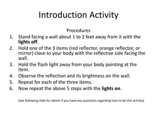 To determine which of the three items is the most reflective.Introduction ActivityProceduresStand facing a wall about 1 to 2 feet away from it with the lights off.Hold one of the 3 items (red reflector, orange reflector, or mirror) close to your body with the reflective side facing the wall.Hold the flash light away from your body pointing at the item.Observe the reflection and its brightness on the wall.Repeat for each of the three items.Now repeat the above 5 steps with the lights on.(See following slide for sketch if you have any questions regarding how to do this activity)