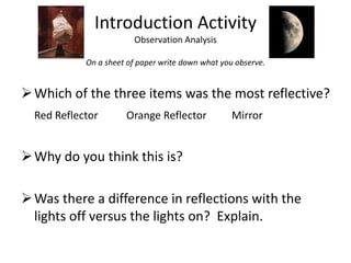 Introduction ActivityObservation AnalysisOn a sheet of paper write down what you observe.Which of the three items was the most reflective?Red Reflector	Orange Reflector	MirrorWhy do you think this is?