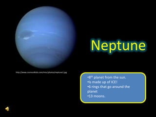 Neptune
http://www.cosmos4kids.com/misc/photos/neptune1.jpg

                                                      •8th planet from the sun.
                                                      •Is made up of ICE!
                                                      •6 rings that go around the
                                                      planet
                                                      •13 moons.
 