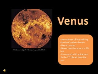 •atmosphere of hot swirling
                                                     clouds of carbon dioxide
                                                     •Has no moons
http://www.nasa.gov/worldbook/venus_worldbook.html
                                                     •Never rains because it is SO
                                                     hot.
                                                     •Its covered with volcanoes!
                                                     •Is the 2nd planet from the
                                                     sun.
 