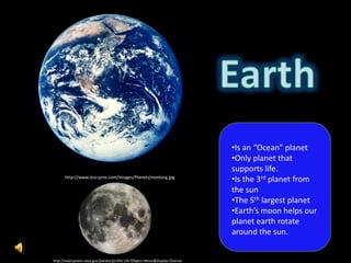 •Is an “Ocean” planet
                                                                              •Only planet that
                                                                              supports life.
      http://www.eco-pros.com/images/Planets/mostorg.jpg
                                                                              •Is the 3rd planet from
                                                                              the sun
                                                                              •The 5th largest planet
                                                                              •Earth’s moon helps our
                                                                              planet earth rotate
                                                                              around the sun.


http://solarsystem.nasa.gov/planets/profile.cfm?Object=Moon&Display=Overvie
 