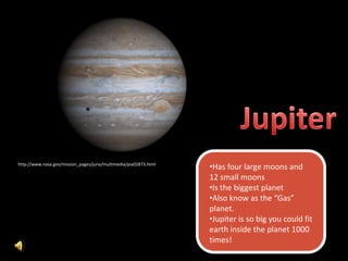 http://www.nasa.gov/mission_pages/juno/multimedia/pia02873.html
                                                                  •Has four large moons and
                                                                  12 small moons
                                                                  •Is the biggest planet
                                                                  •Also know as the “Gas”
                                                                  planet.
                                                                  •Jupiter is so big you could fit
                                                                  earth inside the planet 1000
                                                                  times!
 